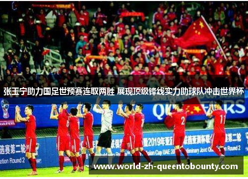 张玉宁助力国足世预赛连取两胜 展现顶级锋线实力助球队冲击世界杯