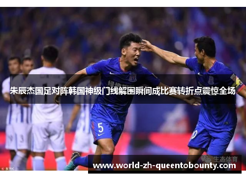 朱辰杰国足对阵韩国神级门线解围瞬间成比赛转折点震惊全场 朱辰杰国足对阵韩国神级门线解围瞬间成比赛转折点震惊全场