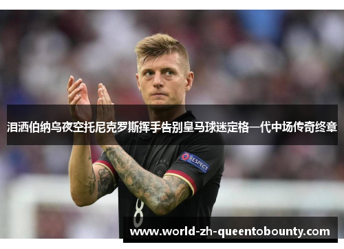 泪洒伯纳乌夜空托尼克罗斯挥手告别皇马球迷定格一代中场传奇终章