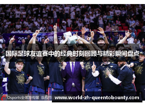 国际足球友谊赛中的经典时刻回顾与精彩瞬间盘点